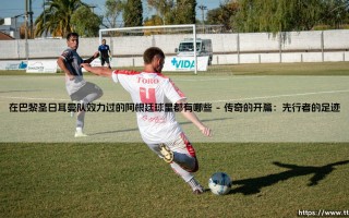 在巴黎圣日耳曼队效力过的阿根廷球星都有哪些？深度盘点：那些点亮王子公园的蓝白身影