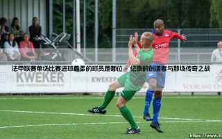 法甲联赛单场比赛进球最多的球员是哪位——地上足球