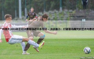 广州恒大2013年亚冠决赛客场进球多夺冠：一场改写中国足球历史的巅峰之战