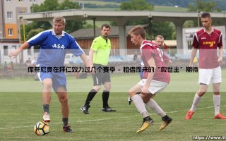 库蒂尼奥在拜仁效力过几个赛季的回顾