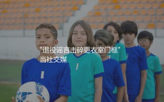 因莫比莱退役了吗？退役谣言击碎更衣室门框