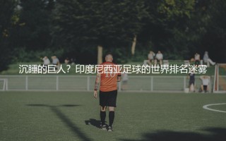 印度尼西亚国家队在世界足坛排名多少位?印度尼西亚足球的世界排名迷雾