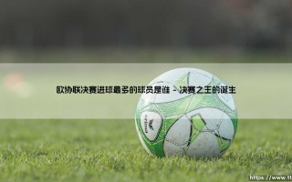 欧协联决赛进球最多的球员是谁？揭秘「决赛之王」的传奇纪录