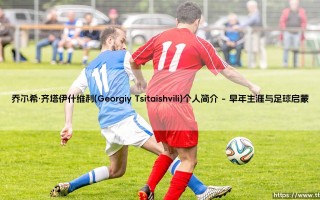 乔尔希·齐塔伊什维利：格鲁吉亚足球新星的崛起与乔尔希·齐塔伊什维利的成长之路
