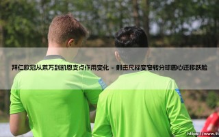 拜仁欧冠从莱万到凯恩支点作用变化：从凌厉锋芒到全面支点战术演进