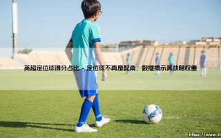 英超定位球得分占比：那些被忽视的进球，到底有多重要？-「数据揭秘」定位球如何改变冠军归属