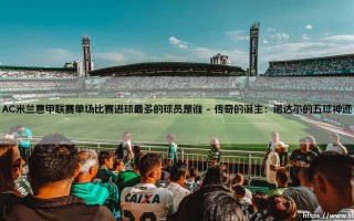 AC米兰意甲联赛单场比赛进球最多的球员是谁——每日足球