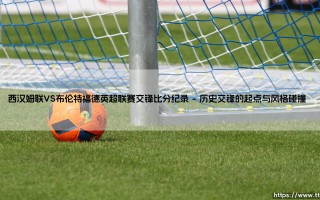 西汉姆联VS布伦特福德：谁才是伦敦小联赛的隐藏王者？「铁锤帮与蜜蜂军的英超交锋全解析」
