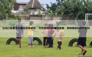 出场次数最多的国足前锋是谁？一个被数据与情怀双重定义的问题
