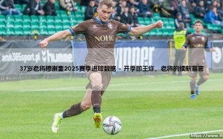 穆谢奎的2025：37岁老将的进球数据，能否再次定义不老传奇？