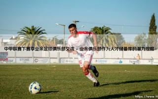 中甲联赛新蓝图：下赛季业余足球俱乐部交流的变革之路