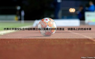 谁是为北京国安出场最多的球员？——揭秘御林军历史第一人的传奇足迹