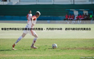 单届世界杯助攻次数最多的球员是谁？揭秘历史助攻王