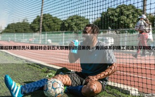 葡超联赛球员登陆五大联赛的路径与启示