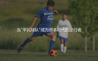 巴列卡诺球队身价：当"平民球队"成为资本时代的逆行者