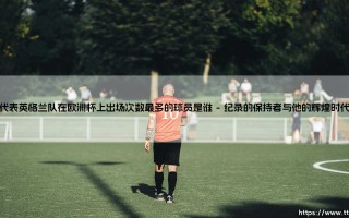代表英格兰队在欧洲杯上出场次数最多的球员是谁-绿茵上的诗人