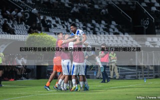 欧联杯那些被低估的赛季：黑马奇迹的回顾与启示？「谁能忘记这些颠覆传统的传奇故事」