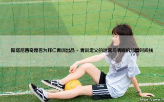 斯塔尼西奇是否为拜仁青训出品？探寻克罗地亚新星的成长之路