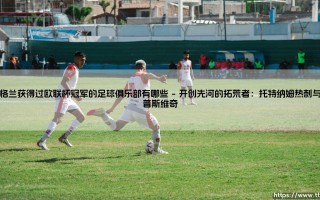 英格兰获得过欧联杯冠军的足球俱乐部有哪些——盘点那些征服欧罗巴的英格兰荣耀之师