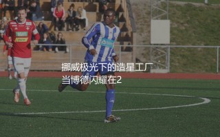 博德闪耀出品过哪些球星？挪威极光下的造星工厂