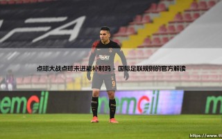 点球大战惊天悬念：点球未进能补射吗？点球大战补射规则深度解析