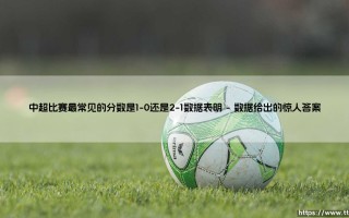 中超比赛最常见的分数是1-0还是2-1？数据揭示「小胜主义」的胜利密码