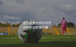 沙特职业联赛真是世界足坛第六大联赛吗？沙特职业联赛的金元攻势与竞技成色