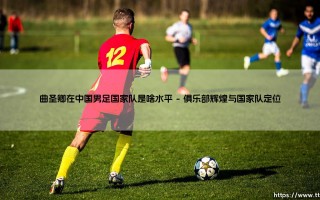曲圣卿在中国男足国家队是啥水平(绿茵速报)