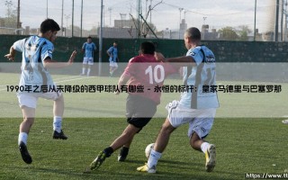 1990年之后从未降级的西甲球队有哪些：一段关于稳定与荣耀的绿茵传奇