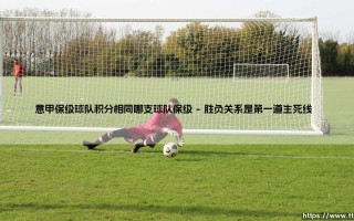 意甲保级球队积分相同哪支球队保级？详解生死战背后的规则玄机