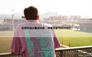 世界杯淘汰赛进球榜：解码巨星们的终极舞台表现密码
