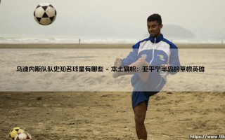 乌迪内斯队队史知名球星盘点：那些让弗留利球场沸腾的名字