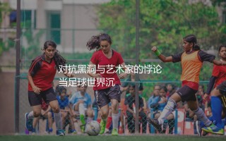 萨利巴是顶级中后卫吗?对抗黑洞与艺术家的悖论