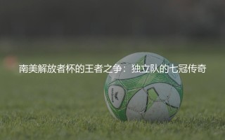 南美解放者杯的王者之争：独立队的七冠传奇