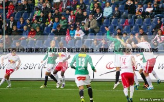 山东泰山中超联赛历史进球数最多的球员是谁？「射手王」传奇——揭秘泰山队史第一射手