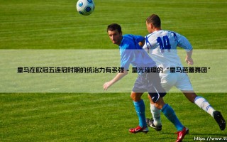 皇马的欧冠王朝：五连冠时期的统治力有多强？- 解析史上最伟大的俱乐部传奇