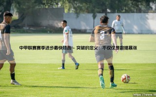 中甲联赛赛季进步最快球员：谁才是本赛季最令人惊喜的突破之星？「飞跃之星」的诞生之路