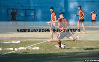 孙继海英超出场次数多少场：一段被低估的亚洲足球传奇