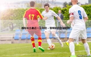 国际米兰最近一次夺冠？蓝黑军团「问鼎意甲」的辉煌时刻