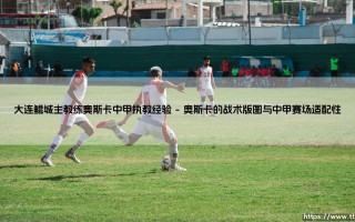 大连鲲城主教练奥斯卡：中甲执教经验能否开启绿茵新篇章？