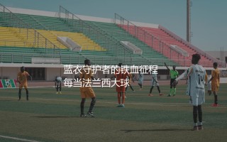 法国队队史出场次数最多的球员：蓝衣守护者的铁血征程