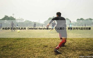 米哈伊尔·科尔扎科夫是谁？「俄罗斯国门」- 从新星到传奇的守护者之路