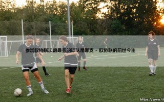 参加欧协联次数最多的球队是哪支？揭秘「欧战常客」的绿茵传奇