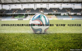 法甲球队球员交易花费与成绩关联：烧钱真能买来冠军奖杯吗？「金钱与荣耀的方程式」
