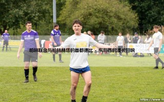 柏林联合与柏林赫塔：首都德比背后的城市裂痕与交融