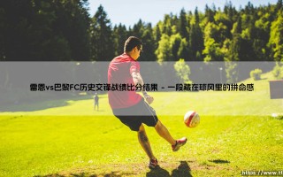 雷恩vs巴黎FC历史交锋战绩比分结果，你不得不看的经典对决