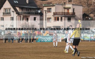 法甲联赛年度最佳进球评选：那些闪耀瞬间背后的故事