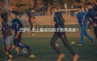 巴萨队史上最成功的主教练是谁？