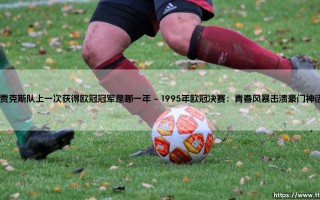 阿贾克斯队上一次获得欧冠冠军是哪一年？揭秘阿贾克斯队欧冠封王的历史时刻