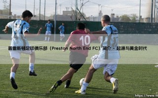 普雷斯顿足球俱乐部：一支传奇球队的故事 - Preston North End FC，你了解多少？